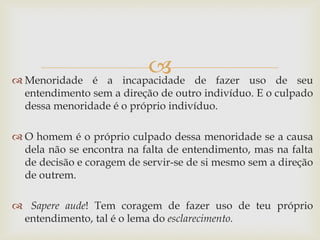  
Menoridade é a incapacidade de fazer uso de seu entendimento sem a direção de outro indivíduo. E o culpado dessa menoridade é o próprio indivíduo. 
O homem é o próprio culpado dessa menoridade se a causa dela não se encontra na falta de entendimento, mas na falta de decisão e coragem de servir-se de si mesmo sem a direção de outrem. 
 Sapere aude! Tem coragem de fazer uso de teu próprio entendimento, tal é o lema do esclarecimento.  