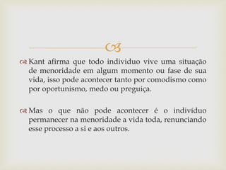  
Kant afirma que todo individuo vive uma situação de menoridade em algum momento ou fase de sua vida, isso pode acontecer tanto por comodismo como por oportunismo, medo ou preguiça. 
Mas o que não pode acontecer é o indivíduo permanecer na menoridade a vida toda, renunciando esse processo a si e aos outros.  