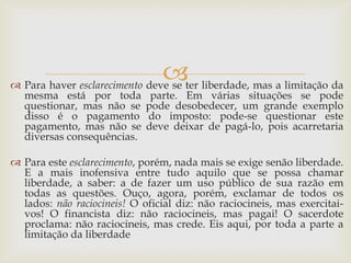  
Para haver esclarecimento deve se ter liberdade, mas a limitação da mesma está por toda parte. Em várias situações se pode questionar, mas não se pode desobedecer, um grande exemplo disso é o pagamento do imposto: pode-se questionar este pagamento, mas não se deve deixar de pagá-lo, pois acarretaria diversas consequências. 
Para este esclarecimento, porém, nada mais se exige senão liberdade. E a mais inofensiva entre tudo aquilo que se possa chamar liberdade, a saber: a de fazer um uso público de sua razão em todas as questões. Ouço, agora, porém, exclamar de todos os lados: não raciocineis! O oficial diz: não raciocineis, mas exercitai- vos! O financista diz: não raciocineis, mas pagai! O sacerdote proclama: não raciocineis, mas crede. Eis aqui, por toda a parte a limitação da liberdade  