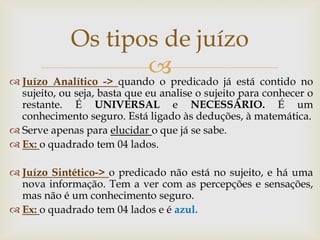 
Juízo Analítico -> quando o predicado já está contido no sujeito, ou seja, basta que eu analise o sujeito para conhecer o restante. É UNIVERSAL e NECESSÁRIO. É um conhecimento seguro. Está ligado às deduções, à matemática. 
Serve apenas para elucidar o que já se sabe. 
Ex: o quadrado tem 04 lados. 
Juízo Sintético-> o predicado não está no sujeito, e há uma nova informação. Tem a ver com as percepções e sensações, mas não é um conhecimento seguro. 
Ex: o quadrado tem 04 lados e é azul. 
Os tipos de juízo  