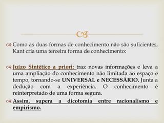  
Como as duas formas de conhecimento não são suficientes, Kant cria uma terceira forma de conhecimento: 
Juízo Sintético a priori: traz novas informações e leva a uma ampliação do conhecimento não limitada ao espaço e tempo, tornando-se UNIVERSAL e NECESSÁRIO. Junta a dedução com a experiência. O conhecimento é reinterpretado de uma forma segura. 
Assim, supera a dicotomia entre racionalismo e empirismo.  