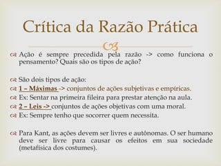  
Ação é sempre precedida pela razão -> como funciona o pensamento? Quais são os tipos de ação? 
São dois tipos de ação: 
1 – Máximas -> conjuntos de ações subjetivas e empíricas. 
Ex: Sentar na primeira fileira para prestar atenção na aula. 
2 – Leis -> conjuntos de ações objetivas com uma moral. 
Ex: Sempre tenho que socorrer quem necessita. 
Para Kant, as ações devem ser livres e autônomas. O ser humano deve ser livre para causar os efeitos em sua sociedade (metafísica dos costumes). 
Crítica da Razão Prática  