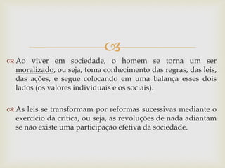  
Ao viver em sociedade, o homem se torna um ser moralizado, ou seja, toma conhecimento das regras, das leis, das ações, e segue colocando em uma balança esses dois lados (os valores individuais e os sociais). 
As leis se transformam por reformas sucessivas mediante o exercício da crítica, ou seja, as revoluções de nada adiantam se não existe uma participação efetiva da sociedade.  