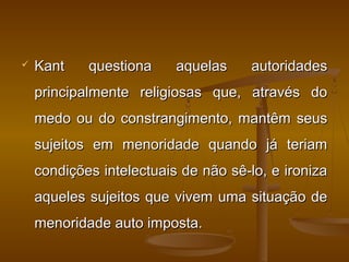  Kant questiona aquelas autoridadesKant questiona aquelas autoridades
principalmente religiosas que, através doprincipalmente religiosas que, através do
medo ou do constrangimento, mantêm seusmedo ou do constrangimento, mantêm seus
sujeitos em menoridade quando já teriamsujeitos em menoridade quando já teriam
condições intelectuais de não sê-lo, e ironizacondições intelectuais de não sê-lo, e ironiza
aqueles sujeitos que vivem uma situação deaqueles sujeitos que vivem uma situação de
menoridade auto imposta.menoridade auto imposta.
 