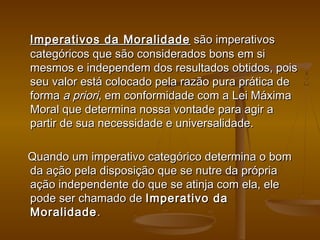   Imperativos da MoralidadeImperativos da Moralidade  são imperativos são imperativos
categóricos que são considerados bons em sicategóricos que são considerados bons em si
mesmos e independem dos resultados obtidos, poismesmos e independem dos resultados obtidos, pois
seu valor está colocado pela razão pura prática deseu valor está colocado pela razão pura prática de
forma forma a prioria priori, em conformidade com a Lei Máxima, em conformidade com a Lei Máxima
Moral que determina nossa vontade para agir aMoral que determina nossa vontade para agir a
partir de sua necessidade e universalidade.partir de sua necessidade e universalidade.
  
Quando um imperativo categórico determina o bomQuando um imperativo categórico determina o bom
da ação pela disposição que se nutre da própriada ação pela disposição que se nutre da própria
ação independente do que se atinja com ela, eleação independente do que se atinja com ela, ele
pode ser chamado de pode ser chamado de Imperativo daImperativo da
MoralidadeMoralidade ..
 