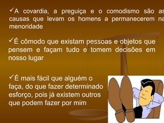 A covardia, a preguiça e o comodismo são as
causas que levam os homens a permanecerem na
menoridade
É cômodo que existam pessoas e objetos que
pensem e façam tudo e tomem decisões em
nosso lugar
É mais fácil que alguém o
faça, do que fazer determinado
esforço, pois já existem outros
que podem fazer por mim
 