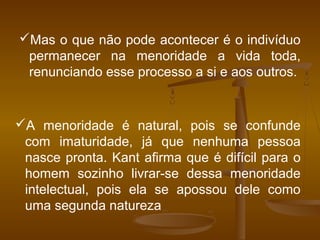A menoridade é natural, pois se confunde
com imaturidade, já que nenhuma pessoa
nasce pronta. Kant afirma que é difícil para o
homem sozinho livrar-se dessa menoridade
intelectual, pois ela se apossou dele como
uma segunda natureza
Mas o que não pode acontecer é o indivíduo
permanecer na menoridade a vida toda,
renunciando esse processo a si e aos outros.
 