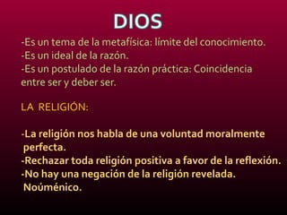 -Es un tema de la metafísica: límite del conocimiento.
-Es un ideal de la razón.
-Es un postulado de la razón práctica: Coincidencia
entre ser y deber ser.
LA RELIGIÓN:
-La religión nos habla de una voluntad moralmente
perfecta.
-Rechazar toda religión positiva a favor de la reflexión.
-No hay una negación de la religión revelada.
Noúménico.
 