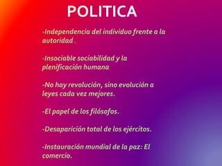 POLITICA
-Independencia del individuo frente a la
autoridad .
-Insociable sociabilidad y la
plenificación humana
-No hay revolución, sino evolución a
leyes cada vez mejores.
-El papel de los filósofos.
-Desaparición total de los ejércitos.
-Instauración mundial de la paz: El
comercio.
 