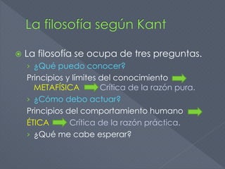  La filosofía se ocupa de tres preguntas.
› ¿Qué puedo conocer?
Principios y límites del conocimiento
METAFÍSICA Crítica de la razón pura.
› ¿Cómo debo actuar?
Principios del comportamiento humano
ÉTICA Crítica de la razón práctica.
› ¿Qué me cabe esperar?
 