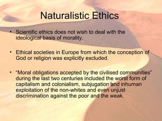 Naturalistic Ethics
• Scientific ethics does not wish to deal with the
ideological basis of morality.
• Ethical societies in Europe from which the conception of
God or religion was explicitly excluded.
• “Moral obligations accepted by the civilised communities”
during the last two centuries included the worst form of
capitalism and colonialism, subjugation and inhuman
exploitation of the non-whites and even unjust
discrimination against the poor and the weak.
 
