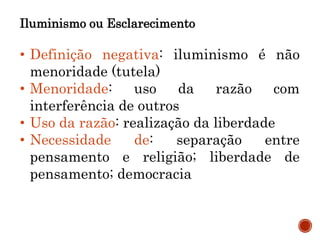 Iluminismo ou Esclarecimento
• Definição negativa: iluminismo é não
menoridade (tutela)
• Menoridade: uso da razão com
interferência de outros
• Uso da razão: realização da liberdade
• Necessidade de: separação entre
pensamento e religião; liberdade de
pensamento; democracia
 