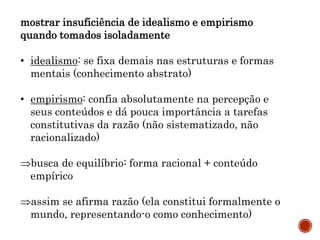 mostrar insuficiência de idealismo e empirismo
quando tomados isoladamente
• idealismo: se fixa demais nas estruturas e formas
mentais (conhecimento abstrato)
• empirismo: confia absolutamente na percepção e
seus conteúdos e dá pouca importância a tarefas
constitutivas da razão (não sistematizado, não
racionalizado)
busca de equilíbrio: forma racional + conteúdo
empírico
assim se afirma razão (ela constitui formalmente o
mundo, representando-o como conhecimento)
 