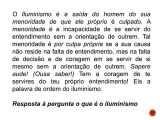 O Iluminismo é a saída do homem do sua
menoridade de que ele próprio é culpado. A
menoridade é a incapacidade de se servir do
entendimento sem a orientação de outrem. Tal
menoridade é por culpa própria se a sua causa
não reside na falta de entendimento, mas na falta
de decisão e de coragem em se servir de si
mesmo sem a orientação de outrem. Sapere
aude! (Ousa saber!) Tem a coragem de te
servires do teu próprio entendimento! Eis a
palavra de ordem do iluminismo.
Resposta à pergunta o que é o iluminismo
 