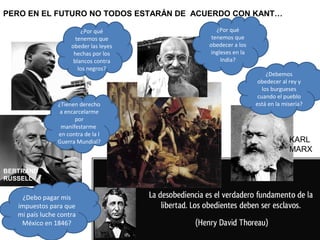 ¿Tienen derecho
a encarcelarme
por
manifestarme
en contra de la I
Guerra Mundial?
BERTRAND
RUSSELL
KARL
MARX
PERO EN EL FUTURO NO TODOS ESTARÁN DE ACUERDO CON KANT…
¿Debemos
obedecer al rey y
los burgueses
cuando el pueblo
está en la miseria?
¿Por qué
tenemos que
obedecer a los
ingleses en la
India?
¿Debo pagar mis
impuestos para que
mi país luche contra
México en 1846?
¿Por qué
tenemos que
obeder las leyes
hechas por los
blancos contra
los negros?
 