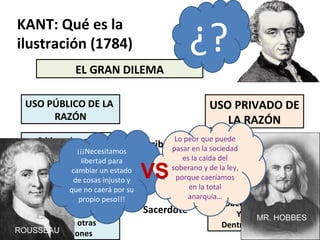 EL GRAN DILEMA
USO PRIVADO DE
LA RAZÓN
KANT: Qué es la
ilustración (1784)
USO PÚBLICO DE LA
RAZÓN
Criticar el pago de
Impuestos en un escrito.
Criticar el sistemamilitar
por escrito.
Autocrítica fuera
De la iglesia, tolerancia
Frente a otras
confesiones
Pagar anualmente los
impuestos
Obedecer en el cuartel.
Obediencia al rito
Y el dogma
Dentro de la iglesia
Contribuyente
Soldado
Sacerdote
¡¡¡Necesitamos
libertad para
cambiar un estado
de cosas injusto y
que no caerá por su
propio peso!!!
Lo peor que puede
pasar en la sociedad
es la caída del
soberano y de la ley,
porque caeríamos
en la total
anarquía…
¿?
ROUSSEAU
MR. HOBBES
VS
 