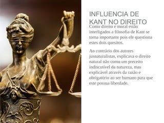 INFLUENCIA DE
KANT NO DIREITO
Como direito e moral estão
interligados a filosofia de Kant se
torna importante pois ele questiona
estes dois quesitos.
Ao contrário dos autores
jusnaturalistas, explicava o direito
natural não como um preceito
indiscutível da natureza, mas
explicável através da razão e
obrigatório ao ser humano para que
este possua liberdade.
 