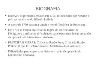 BIOGRAFIA
➤ Escreveu os primeiros ensaios em 1755, influenciado por Newton e
pelo racionalismo do filósofo Leibniz.
➤ A partir de 1760 passou a seguir a moral filosófica de Rousseau.
➤ Em 1770 se tornou professor de lógica da Universidade de
Königsberg e enfrentou dificuldades para expor suas ideias em razão
da oposição do luteranismo ortodoxo.
➤ PRINCIPAIS OBRAS: Crítica da Razão Pura; Crítica da Razão
Prática; O que É Esclarecimento?; Metafísica dos Costumes.
➤ Dificuldades para expor suas ideias em razão da oposição do
luteranismo ortodoxo.
 