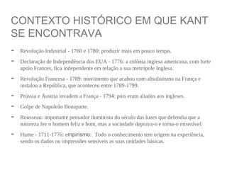 CONTEXTO HISTÓRICO EM QUE KANT
SE ENCONTRAVA
➤ Revolução Industrial - 1760 e 1780: produzir mais em pouco tempo.
➤ Declaração de Independência dos EUA - 1776: a colônia inglesa americana, com forte
apoio Frances, fica independente em relação a sua metrópole Inglesa.
➤ Revolução Francesa - 1789: movimento que acabou com absolutismo na França e
instalou a República, que aconteceu entre 1789-1799.
➤ Prússia e Áustria invadem a França - 1794: pois eram aliados aos ingleses.
➤ Golpe de Napoleão Bonaparte.
➤ Rousseau: importante pensador iluminista do século das luzes que defendia que a
natureza fez o homem feliz e bom, mas a sociedade deprava-o e torna-o miserável.
➤ Hume - 1711-1776: empirismo: Todo o conhecimento tem origem na experiência,
sendo os dados ou impressões sensíveis as suas unidades básicas.
 