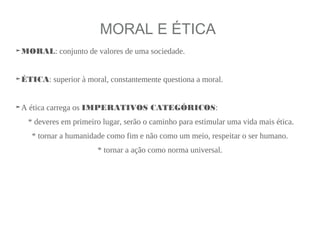 MORAL E ÉTICA
➤MORAL: conjunto de valores de uma sociedade.
➤ÉTICA: superior à moral, constantemente questiona a moral.
➤A ética carrega os IMPERATIVOS CATEGÓRICOS:
* deveres em primeiro lugar, serão o caminho para estimular uma vida mais ética.
* tornar a humanidade como fim e não como um meio, respeitar o ser humano.
* tornar a ação como norma universal.
 