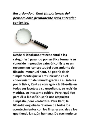 Recordando a Kant (Importancia del
pensamiento permanente para entender
contextos)
Desde el idealismo trascendental a las
categorías: pasando por su ética formal y su
conocido imperativo categórico. Este es un
resumen en conceptos del pensamiento del
filósofo Immanuel Kant. Se podría decir
simplemente que la Tras iniciarse en el
conocimiento del mundo gracias a su interés
por la física, Kant se consagró a la filosofía en
todas sus facetas: a su enseñanza, su revisión
y crítica, su incesante cultivo. Pero ¿qué fue
para él la filosofía?, sería una respuesta
simplista, pero verdadera. Para Kant, la
filosofía engloba la relación de todos los
acontecimientos con los fines esenciales a los
que tiende la razón humana. De ese modo se
 