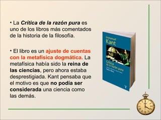 La  Crítica de la razón pura  es uno de los libros más comentados de la historia de la filosofía. El libro es un  ajuste de cuentas con la metafísica dogmática.  La metafísica había sido la  reina de las ciencias , pero ahora estaba desprestigiada. Kant pensaba que el motivo es que  no podía ser considerada  una ciencia como las demás. 