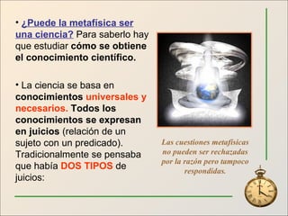 ¿Puede la metafísica ser una ciencia?  Para saberlo hay que estudiar  cómo se obtiene el conocimiento científico. La ciencia se basa en  conocimientos  universales y necesarios.  Todos los conocimientos se expresan en juicios  (relación de un sujeto con un predicado). Tradicionalmente se pensaba que había  DOS TIPOS  de juicios: Las cuestiones metafísicas no pueden ser rechazadas por la razón pero tampoco respondidas . 
