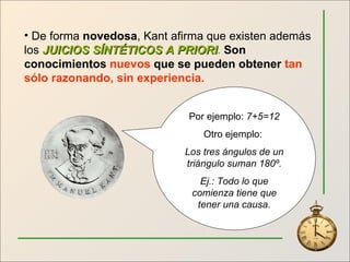 De forma  novedosa , Kant afirma que existen además los  JUICIOS SÍNTÉTICOS A PRIORI .   Son conocimientos  nuevos  que se pueden obtener  tan sólo razonando, sin experiencia. Por ejemplo:  7+5=12 Otro ejemplo:  Los tres ángulos de un triángulo suman 180º. Ej.: Todo lo que comienza tiene que tener una causa. 