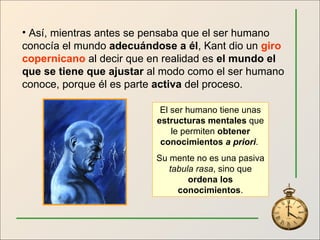 Así, mientras antes se pensaba que el ser humano conocía el mundo  adecuándose a él , Kant dio un  giro copernicano  al decir que en realidad es  el mundo el que se tiene que ajustar  al modo como el ser humano conoce, porque él es parte  activa  del proceso. El ser humano tiene unas  estructuras mentales  que le permiten  obtener conocimientos  a priori .  Su mente no es una pasiva  tabula rasa , sino que  ordena los conocimientos . 