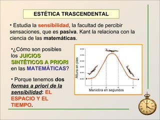 ESTÉTICA TRASCENDENTAL Estudia la  sensibilidad , la facultad de percibir sensaciones, que es  pasiva . Kant la relaciona con la ciencia de las  matemáticas . ¿Cómo son posibles los  JUICIOS SINTÉTICOS A PRIORI  en las  MATEMÁTICAS ? Porque tenemos  dos  formas a priori de la sensibilidad :  EL ESPACIO Y EL TIEMPO . 