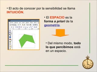 El acto de conocer por la sensibilidad se llama  INTUICIÓN . El  ESPACIO  es la  forma  a priori  de la  geometría . Del mismo modo,  todo lo que percibimos  está en un espacio. 