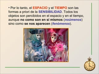 Por lo tanto, el  ESPACIO  y el  TIEMPO  son las formas a priori de la  SENSIBILIDAD . Todos los objetos son percibidos en el espacio y en el tiempo, aunque  no como son en sí mismos  ( noúmenos ) sino como  se nos aparecen  ( fenómenos ). 