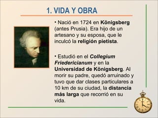 1. VIDA Y OBRA   Nació en 1724 en  Königsberg  (antes Prusia). Era hijo de un artesano y su esposa, que le inculcó la  religión pietista . Estudió en el  Collegium Friedericianum  y en la  Universidad de Königsberg . Al morir su padre, quedó arruinado y tuvo que dar clases particulares a 10 km de su ciudad, la  distancia más larga  que recorrió en su vida. 