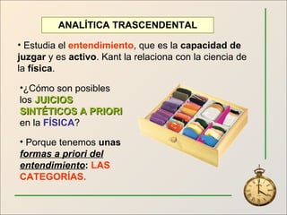 ANALÍTICA TRASCENDENTAL Estudia el  entendimiento , que es la  capacidad de juzgar  y es  activo . Kant la relaciona con la ciencia de la  física . ¿Cómo son posibles los  JUICIOS SINTÉTICOS A PRIORI  en la  FÍSICA ? Porque tenemos  unas  formas a priori del entendimiento :  LAS CATEGORÍAS. 