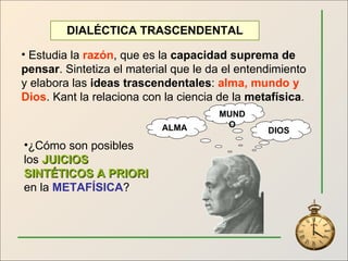 DIALÉCTICA TRASCENDENTAL Estudia la  razón , que es la  capacidad suprema de pensar . Sintetiza el material que le da el entendimiento y elabora las  ideas trascendentales :  alma, mundo y Dios . Kant la relaciona con la ciencia de la  metafísica . ¿Cómo son posibles los  JUICIOS SINTÉTICOS A PRIORI  en la  METAFÍSICA ? ALMA MUNDO DIOS 