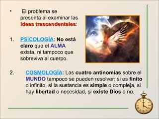 El problema se presenta al examinar las  ideas trascendentales : 1. PSICOLOGÍA :  No está claro  que el  ALMA  exista, ni tampoco que sobreviva al cuerpo. 2.  COSMOLOGÍA : Las  cuatro antinomias  sobre el  MUNDO  tampoco se pueden resolver: si es  finito   o infinito, si la sustancia es  simple  o compleja, si  hay  libertad  o necesidad, si  existe Dios  o no. 
