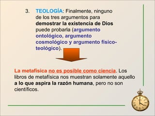 3. TEOLOGÍA : Finalmente, ninguno de los tres argumentos para  demostrar la existencia de Dios  puede probarla ( argumento ontológico, argumento cosmológico y argumento físico-teológico ). La metafísica  no es posible como ciencia . Los libros de metafísica nos muestran solamente aquello  a lo que aspira la razón humana , pero no son científicos. 