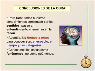 Para Kant, todos nuestros conocimientos comienzan por los  sentidos , pasan al  entendimiento  y terminan en la  razón .  Además, las  formas a priori  para conocer son:  el espacio, el tiempo y las categorías . Conocemos las cosas como  fenómenos , no como noúmenos. CONCLUSIONES DE LA OBRA 