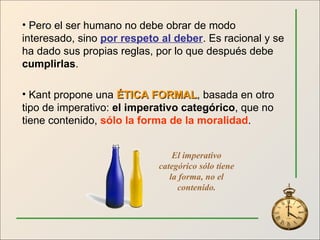 Pero el ser humano no debe obrar de modo interesado, sino  por respeto al deber . Es racional y se ha dado sus propias reglas, por lo que después debe  cumplirlas . Kant propone una  ÉTICA FORMAL , basada en otro tipo de imperativo:  el imperativo categórico , que no tiene contenido,  sólo la forma de la moralidad . El imperativo categórico sólo tiene la forma, no el contenido. 