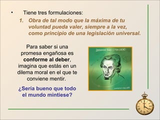 Tiene tres formulaciones: Obra de tal modo que la máxima de tu voluntad pueda valer, siempre a la vez, como principio de una legislación universal. Para saber si una promesa engañosa es  conforme al deber , imagina que estás en un dilema moral en el que te conviene mentir.  ¿Sería bueno que todo el mundo mintiese? 