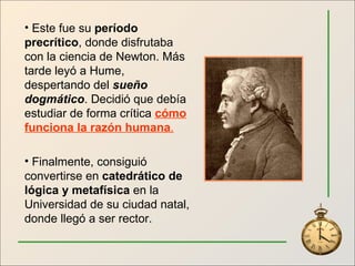 Este fue su  período precrítico , donde disfrutaba con la ciencia de Newton. Más tarde leyó a Hume, despertando del  sueño dogmático . Decidió que debía estudiar de forma crítica  cómo funciona la razón humana . Finalmente, consiguió convertirse en  catedrático de lógica y metafísica  en la Universidad de su ciudad natal, donde llegó a ser rector. 