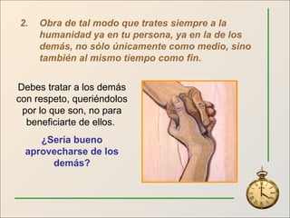 2. Obra de tal modo que trates siempre a la humanidad ya en tu persona, ya en la de los demás, no sólo únicamente como medio, sino también al mismo tiempo como fin . Debes tratar a los demás con respeto, queriéndolos por lo que son, no para beneficiarte de ellos.  ¿Sería bueno aprovecharse de los demás? 