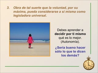 3. Obra de tal suerte que la voluntad, por su máxima, pueda considerarse a sí misma como legisladora universal .  Debes aprender a  decidir por ti mismo  qué es lo mejor. (Autonomía). ¿Sería bueno hacer sólo lo que te dicen los demás? 