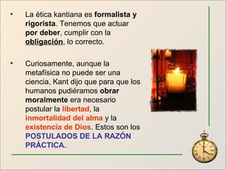 La ética kantiana es  formalista y rigorista . Tenemos que actuar  por deber , cumplir con la  obligación , lo correcto. Curiosamente, aunque la metafísica no puede ser una ciencia, Kant dijo que para que los humanos pudiéramos  obrar moralmente  era necesario postular la  libertad , la  inmortalidad del alma  y la  existencia de Dios . Estos son los  POSTULADOS DE LA RAZÓN PRÁCTICA. 