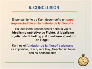5. CONCLUSIÓN   El pensamiento de Kant desempeña un  papel imprescindible en la historia de la filosofía .   Su idealismo trascendental abrió la vía al  idealismo subjetivo  de  Fichte , al  idealismo objetivo  de  Schelling  y al  idealismo absoluto  de  Hegel .  Kant es el  fundador de la filosofía alemana ; es imposible, ni si quiera hoy, filosofar sin topar con su pensamiento. 