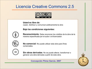 Licencia Creative Commons 2.5 Usted es libre de: copiar, distribuir y comunicar públicamente la obra Bajo las condiciones siguientes: Reconocimiento . Debe reconocer los créditos de la obra de la manera especificada por el autor o el licenciador. No comercial . No puede utilizar esta obra para fines comerciales. Sin obras derivadas . No se puede alterar, transformar o generar una obra derivada a partir de esta obra.   Concepción Pérez García. 2007 