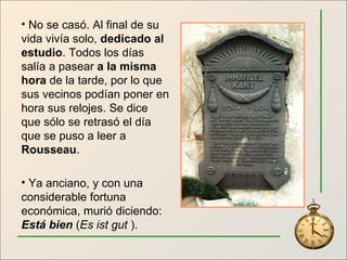 No se casó. Al final de su vida vivía solo,  dedicado al estudio . Todos los días salía a pasear  a la misma hora  de la tarde, por lo que sus vecinos podían poner en hora sus relojes. Se dice que sólo se retrasó el día que se puso a leer a  Rousseau . Ya anciano, y con una considerable fortuna económica, murió diciendo:  Está bien  ( Es ist gut  ). 