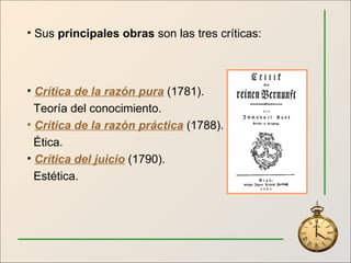 Sus  principales obras  son las tres críticas: Crítica de la razón pura  (1781).  Teoría del conocimiento. Crítica de la razón práctica  (1788). Ética. Crítica del juicio   (1790). Estética. 