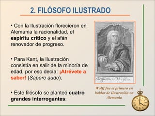 2. FILÓSOFO ILUSTRADO   Con la Ilustración florecieron en Alemania la racionalidad, el  espíritu crítico  y el afán renovador de progreso. Para Kant, la Ilustración consistía en salir de la minoría de edad, por eso decía:  ¡Atrévete a saber!  ( Sapere aude ). Este filósofo se planteó  cuatro grandes interrogantes : Wolff fue el primero en hablar de Ilustración en Alemania 