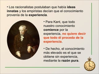 Los racionalistas postulaban que había  ideas innatas  y los empiristas decían que el conocimiento provenía de la  experiencia . Para Kant, que todo nuestro conocimiento  comience  por la experiencia,  no quiere decir que todo él proceda de la experiencia . De hecho, el conocimiento más elevado es el que se obtiene sin experiencia, mediante la  razón pura . 
